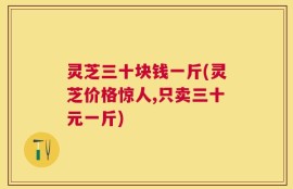 灵芝三十块钱一斤(灵芝价格惊人,只卖三十元一斤)