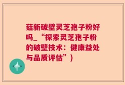 菇新破壁灵芝孢子粉好吗_“探索灵芝孢子粉的破壁技术：健康益处与品质评估”)