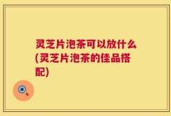灵芝片泡茶可以放什么(灵芝片泡茶的佳品搭配)