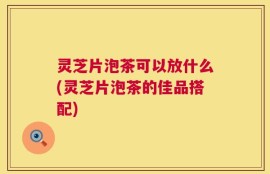 灵芝片泡茶可以放什么(灵芝片泡茶的佳品搭配)