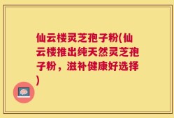 仙云楼灵芝孢子粉(仙云楼推出纯天然灵芝孢子粉，滋补健康好选择)