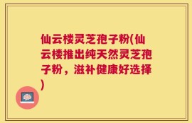 仙云楼灵芝孢子粉(仙云楼推出纯天然灵芝孢子粉，滋补健康好选择)