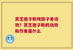 灵芝孢子粉炖筒子骨功效？灵芝孢子粉的功效和作用是什么