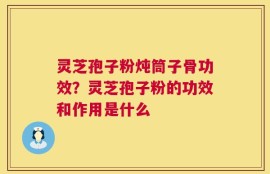 灵芝孢子粉炖筒子骨功效？灵芝孢子粉的功效和作用是什么