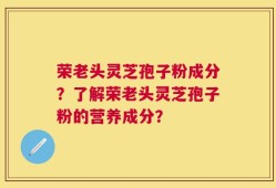 荣老头灵芝孢子粉成分？了解荣老头灵芝孢子粉的营养成分？