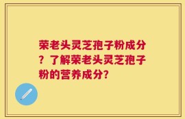 荣老头灵芝孢子粉成分？了解荣老头灵芝孢子粉的营养成分？