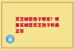 灵芝破壁孢子哪家？哪里买破壁灵芝孢子粉最正宗