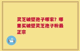 灵芝破壁孢子哪家？哪里买破壁灵芝孢子粉最正宗