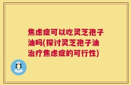 焦虑症可以吃灵芝孢子油吗(探讨灵芝孢子油治疗焦虑症的可行性)