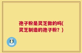 孢子粉是灵芝做的吗(灵芝制造的孢子粉？)