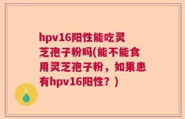 hpv16阳性能吃灵芝孢子粉吗(能不能食用灵芝孢子粉，如果患有hpv16阳性？)