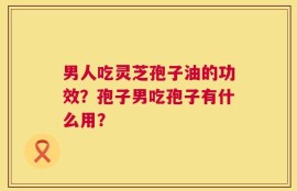 男人吃灵芝孢子油的功效？孢子男吃孢子有什么用？