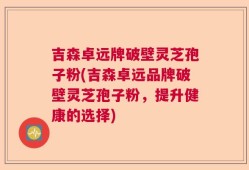 吉森卓远牌破壁灵芝孢子粉(吉森卓远品牌破壁灵芝孢子粉，提升健康的选择)