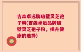 吉森卓远牌破壁灵芝孢子粉(吉森卓远品牌破壁灵芝孢子粉，提升健康的选择)