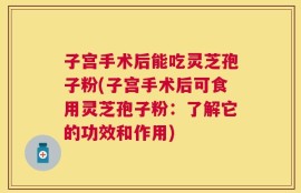 子宫手术后能吃灵芝孢子粉(子宫手术后可食用灵芝孢子粉：了解它的功效和作用)