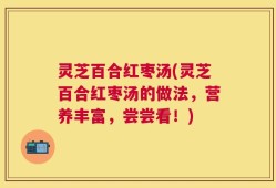 灵芝百合红枣汤(灵芝百合红枣汤的做法，营养丰富，尝尝看！)