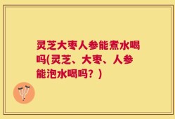 灵芝大枣人参能煮水喝吗(灵芝、大枣、人参能泡水喝吗？)