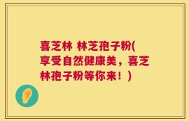 喜芝林 林芝孢子粉(享受自然健康美，喜芝林孢子粉等你来！)