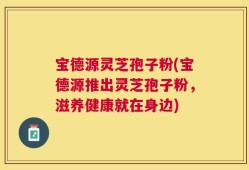 宝德源灵芝孢子粉(宝德源推出灵芝孢子粉，滋养健康就在身边)