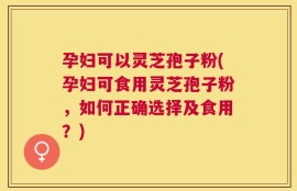 孕妇可以灵芝孢子粉(孕妇可食用灵芝孢子粉，如何正确选择及食用？)