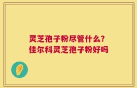 灵芝孢子粉尽管什么？佳尔科灵芝孢子粉好吗