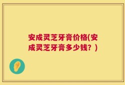 安成灵芝牙膏价格(安成灵芝牙膏多少钱？)