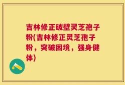 吉林修正破壁灵芝孢子粉(吉林修正灵芝孢子粉，突破困境，强身健体)