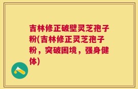 吉林修正破壁灵芝孢子粉(吉林修正灵芝孢子粉，突破困境，强身健体)