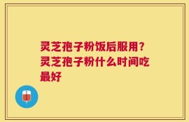 灵芝孢子粉饭后服用？灵芝孢子粉什么时间吃最好