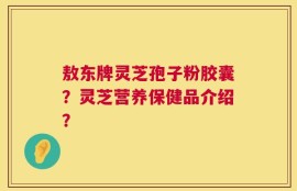 敖东牌灵芝孢子粉胶囊？灵芝营养保健品介绍？