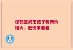保鹤堂灵芝孢子粉新价格大，赶快来看看