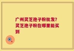 广州灵芝孢子粉批发？灵芝孢子粉在哪里能买到