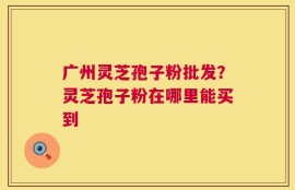 广州灵芝孢子粉批发？灵芝孢子粉在哪里能买到