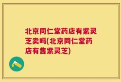 北京同仁堂药店有紫灵芝卖吗(北京同仁堂药店有售紫灵芝)