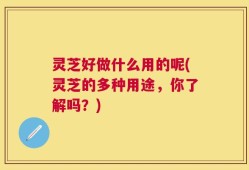 灵芝好做什么用的呢(灵芝的多种用途，你了解吗？)