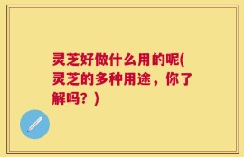 灵芝好做什么用的呢(灵芝的多种用途，你了解吗？)