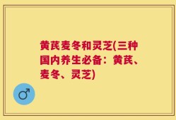 黄芪麦冬和灵芝(三种国内养生必备：黄芪、麦冬、灵芝)