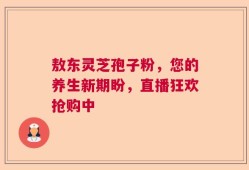 敖东灵芝孢子粉，您的养生新期盼，直播狂欢抢购中