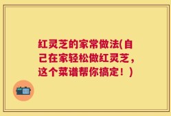 红灵芝的家常做法(自己在家轻松做红灵芝，这个菜谱帮你搞定！)