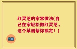 红灵芝的家常做法(自己在家轻松做红灵芝，这个菜谱帮你搞定！)