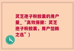 灵芝孢子粉胶囊的用户量_“高效保健：灵芝孢子粉胶囊，用户信赖之选”)