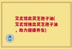 艾炙馆卖灵芝孢子油(艾炙馆推出灵芝孢子油，助力健康养生)