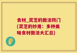 食材_灵芝的做法窍门(灵芝的妙用：多种美味食材做法大汇总)
