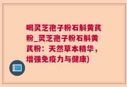 喝灵芝孢子粉石斛黄芪粉_灵芝孢子粉石斛黄芪粉：天然草本精华，增强免疫力与健康)