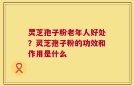 灵芝孢子粉老年人好处？灵芝孢子粉的功效和作用是什么