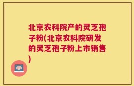 北京农科院产的灵芝孢子粉(北京农科院研发的灵芝孢子粉上市销售)