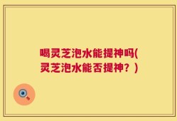 喝灵芝泡水能提神吗(灵芝泡水能否提神？)