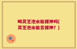 喝灵芝泡水能提神吗(灵芝泡水能否提神？)