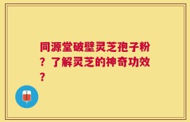 同源堂破壁灵芝孢子粉？了解灵芝的神奇功效？