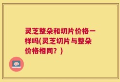 灵芝整朵和切片价格一样吗(灵芝切片与整朵价格相同？)